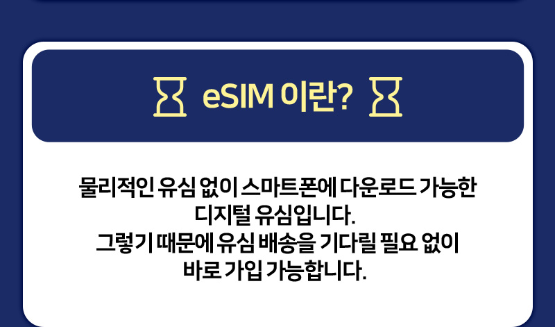 eSIM이란? 물리적인 유심 없이 스마트폰에 다운로드 가능한 디지털 유심입니다. 그렇기 때문에 유심 배송을 기다릴 필요 없이 바로 가입 가능합니다.